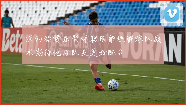 沃西称赞东契奇聪明能理解球队战术期待他与队友更好配合
