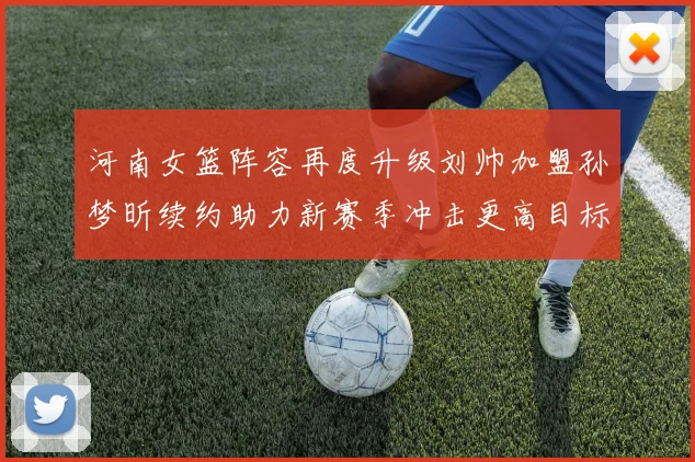 河南女篮阵容再度升级刘帅加盟孙梦昕续约助力新赛季冲击更高目标