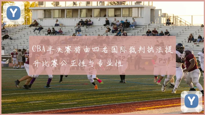 CBA半决赛将由四名国际裁判执法提升比赛公正性与专业性