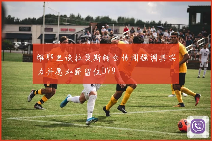 维耶里谈拉莫斯转会传闻强调其实力并愿加薪留住DV9
