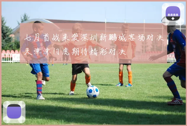 七月首战来袭深圳新鹏城客场对决天津津门虎期待精彩对决