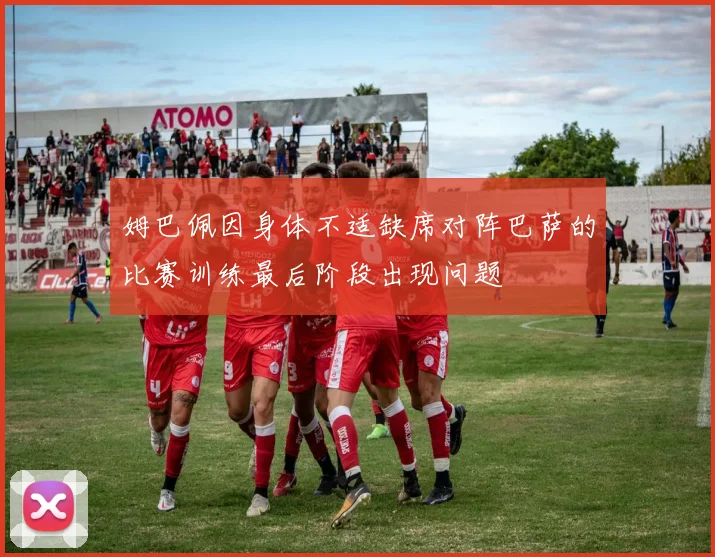 姆巴佩因身体不适缺席对阵巴萨的比赛训练最后阶段出现问题