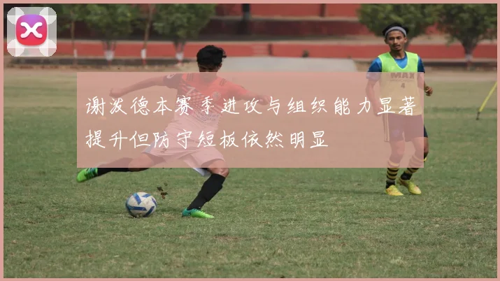 谢泼德本赛季进攻与组织能力显著提升但防守短板依然明显