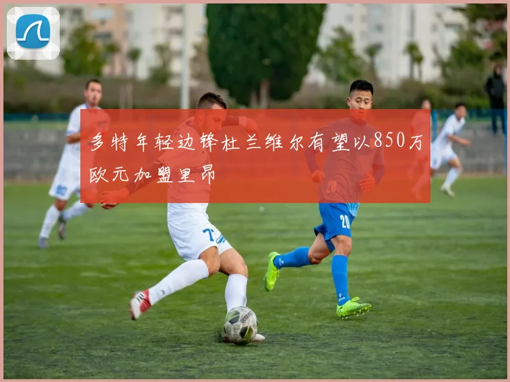 多特年轻边锋杜兰维尔有望以850万欧元加盟里昂