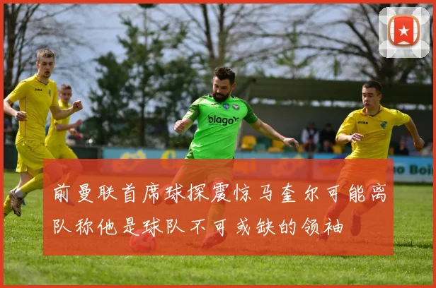 前曼联首席球探震惊马奎尔可能离队称他是球队不可或缺的领袖