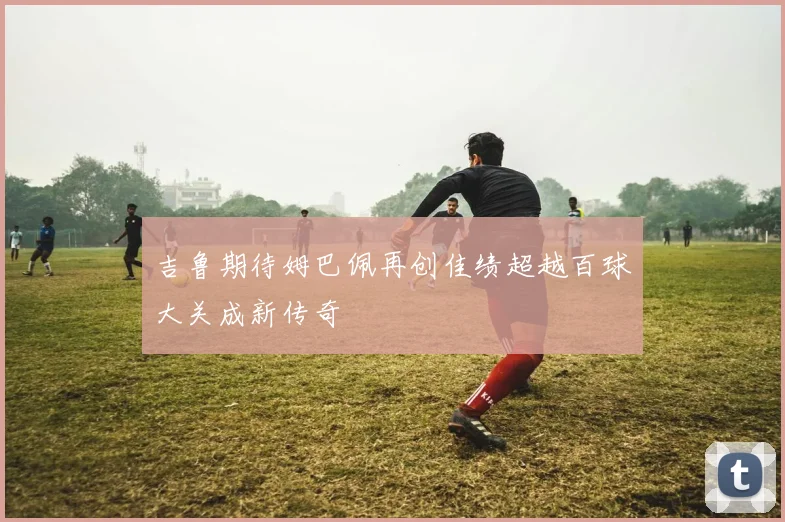 吉鲁期待姆巴佩再创佳绩超越百球大关成新传奇