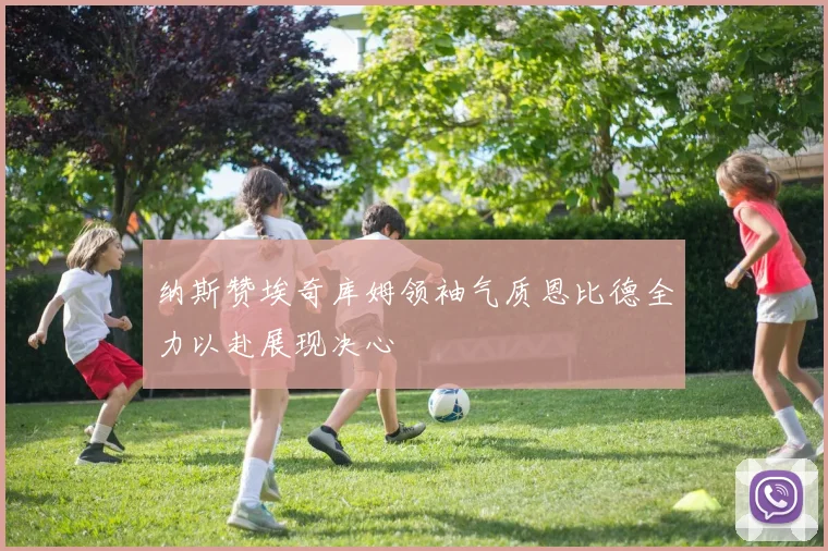 纳斯赞埃奇库姆领袖气质恩比德全力以赴展现决心