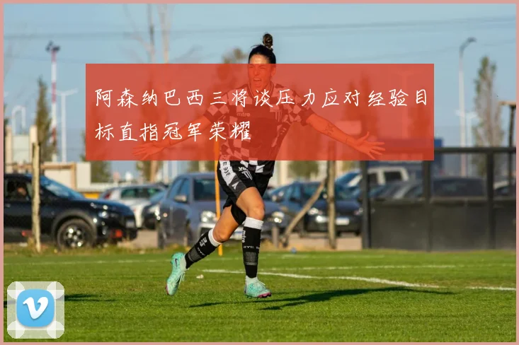 阿森纳巴西三将谈压力应对经验目标直指冠军荣耀