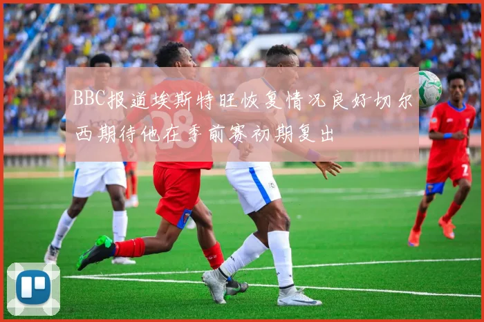 BBC报道埃斯特旺恢复情况良好切尔西期待他在季前赛初期复出