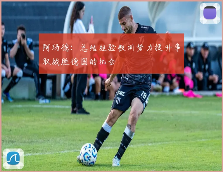 阿玛德：总结经验教训努力提升争取战胜德国的机会