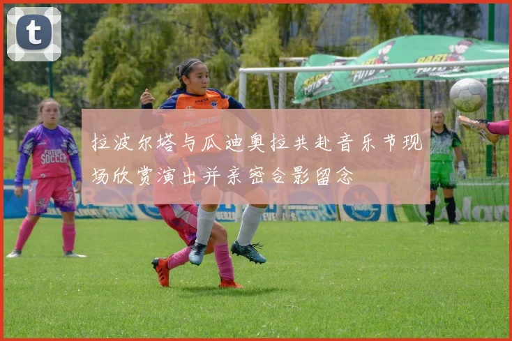 拉波尔塔与瓜迪奥拉共赴音乐节现场欣赏演出并亲密合影留念