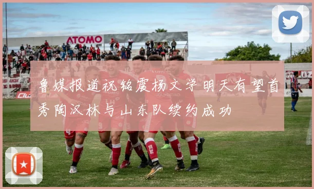 鲁媒报道祝铭震杨文学明天有望首秀陶汉林与山东队续约成功