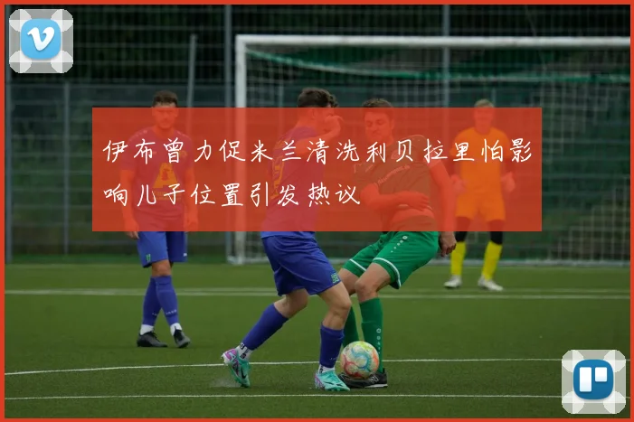 伊布曾力促米兰清洗利贝拉里怕影响儿子位置引发热议