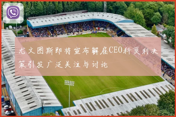 尤文图斯即将宣布解雇CEO科莫利决策引发广泛关注与讨论
