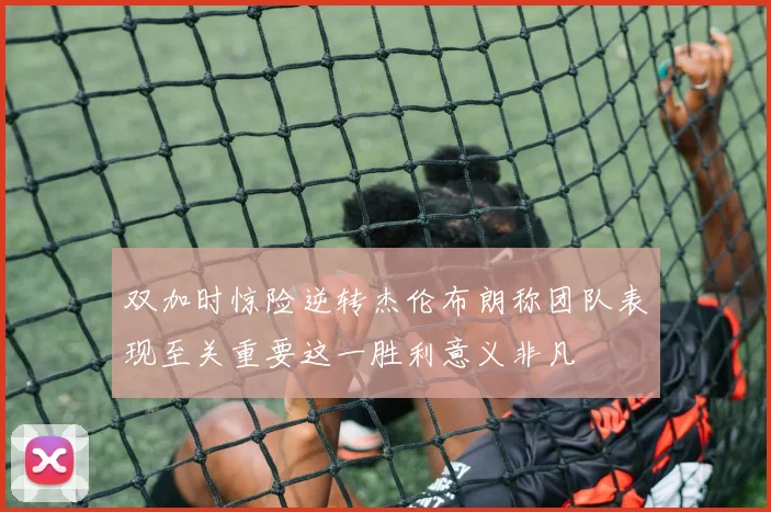 双加时惊险逆转杰伦布朗称团队表现至关重要这一胜利意义非凡