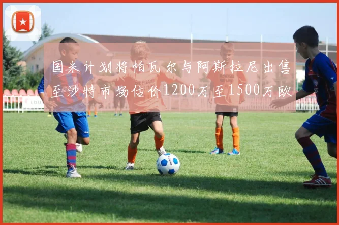 国米计划将帕瓦尔与阿斯拉尼出售至沙特市场估价1200万至1500万欧元