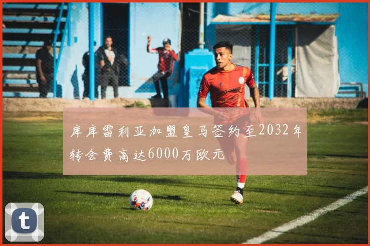 库库雷利亚加盟皇马签约至2032年转会费高达6000万欧元