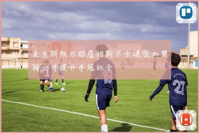 麦克斯维尔称詹姆斯不会退役加盟骑士将提升夺冠机会