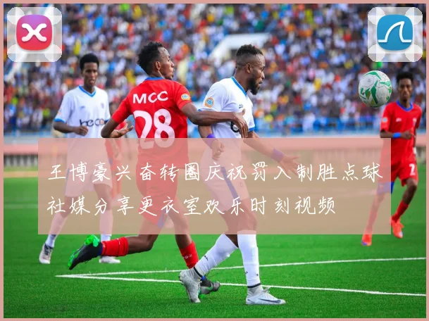王博豪兴奋转圈庆祝罚入制胜点球社媒分享更衣室欢乐时刻视频