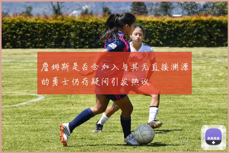 詹姆斯是否会加入与其无直接渊源的勇士仍存疑问引发热议