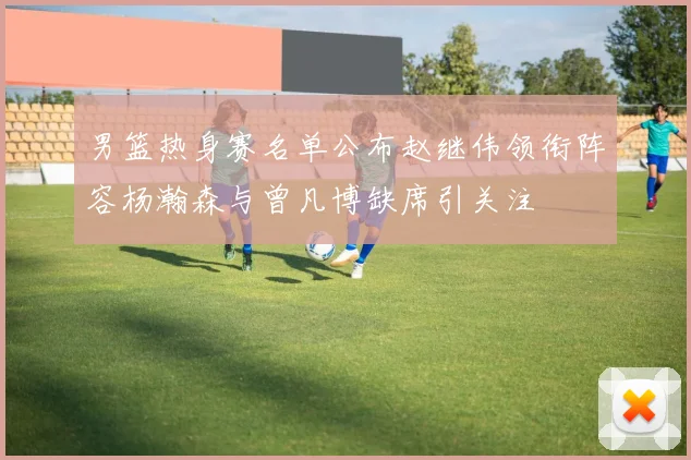 男篮热身赛名单公布赵继伟领衔阵容杨瀚森与曾凡博缺席引关注
