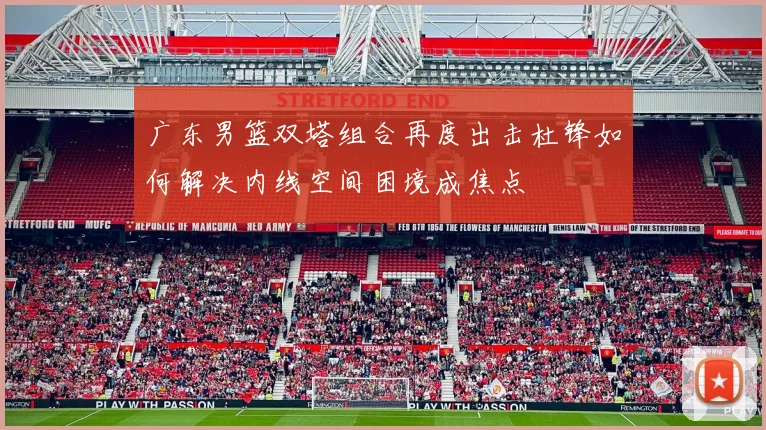 广东男篮双塔组合再度出击杜锋如何解决内线空间困境成焦点