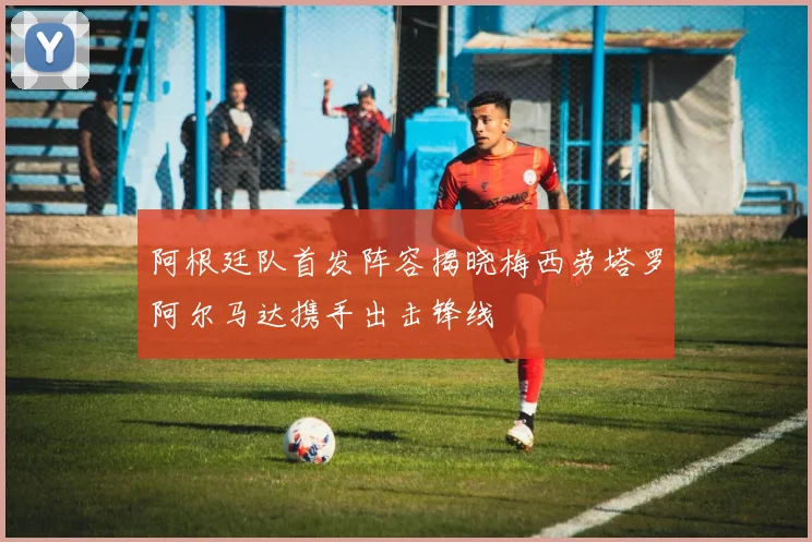 阿根廷队首发阵容揭晓梅西劳塔罗阿尔马达携手出击锋线