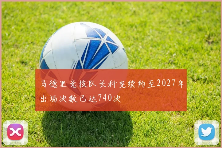 马德里竞技队长科克续约至2027年出场次数已达740次