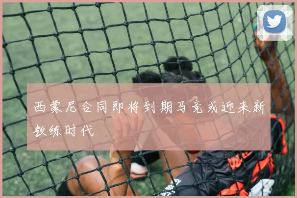 西蒙尼合同即将到期马竞或迎来新教练时代